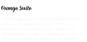 &nbsp;Orange Suite The Orange Suite is the biggest apartment and is on the ground floor. There is a bedroom with a double bed, bathroom, kitchenette (no oven) and a living room. The Suite has a separate bedroom for children.