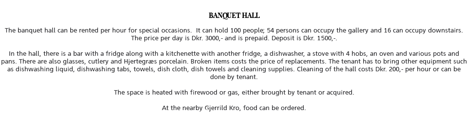 &nbsp;BANQUET HALL The banquet hall can be rented per hour for special occasions. It can hold 100 people; 54 persons can occupy the gallery and 16 can occupy downstairs. The price per day is Dkr. 3000,- and is prepaid. Deposit is Dkr. 1500,-. In the hall, there is a bar with a fridge along with a kitchenette with another fridge, a dishwasher, a stove with 4 hobs, an oven and various pots and pans. There are also glasses, cutlery and Hjertegræs porcelain. Broken items costs the price of replacements. The tenant has to bring other equipment such as dishwashing liquid, dishwashing tabs, towels, dish cloth, dish towels and cleaning supplies. Cleaning of the hall costs Dkr. 200,- per hour or can be done by tenant. The space is heated with firewood or gas, either brought by tenant or acquired. At the nearby Gjerrild Kro, food can be ordered. 