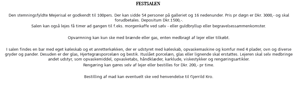 FESTSALEN Den stemningsfyldte Mejerisal er godkendt til 100pers. Der kan sidde 54 personer på galleriet og 16 nedenunder. Pris pr døgn er Dkr. 3000,- og skal forudbetales. Depositum Dkr.1500,-. Salen kan også lejes få timer ad gangen til f.eks. morgenkaffe ved sølv - eller guldbryllup eller begravelsessammenkomster. Opvarmning kan kun ske med brænde eller gas, enten medbragt af lejer eller tilkøbt. I salen findes en bar med eget køleskab og et anretterkøkken, der er udstyret med køleskab, opvaskemaskine og komfur med 4 plader, ovn og diverse gryder og pander. Desuden er der glas, Hjertegræsporcelæn og bestik. Ituslået porcelæn, glas eller lignende skal erstattes. Lejeren skal selv medbringe andet udstyr, som opvaskemiddel, opvasketabs, håndklæder, karklude, viskestykker og rengøringsartikler. Rengøring kan gøres selv af lejer eller bestilles for Dkr. 200,- pr time. Bestilling af mad kan eventuelt ske ved henvendelse til Gjerrild Kro. 