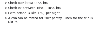 Check out: latest 11:00 hrs Check in: between 16:00 - 18:00 hrs Extra person is Dkr. 150,- per night. A crib can be rented for 50kr pr stay. Linen for the crib is Dkr. 90,-